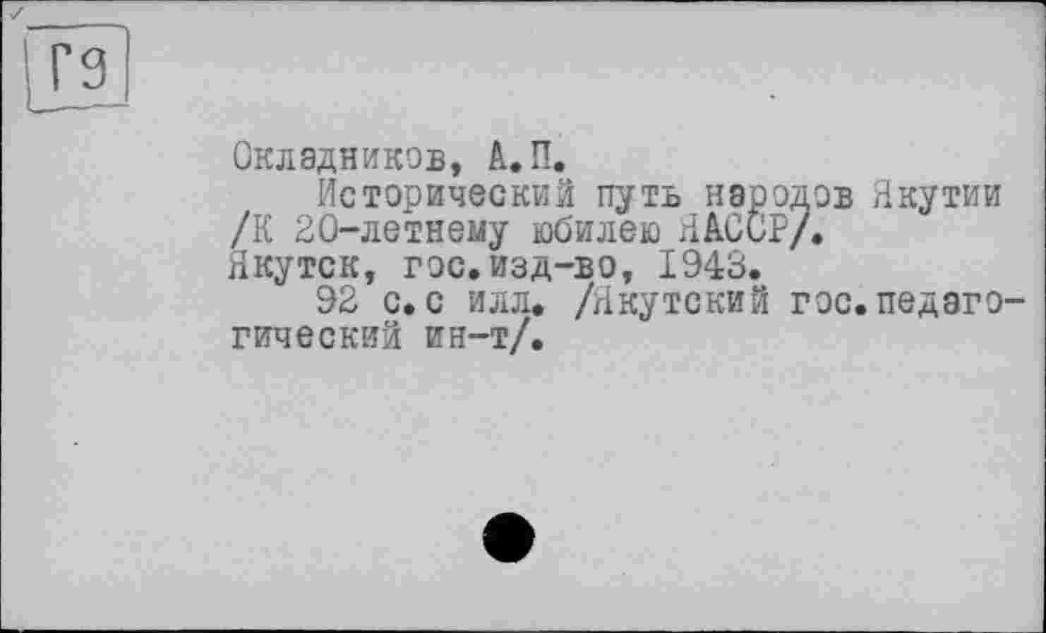 ﻿Г9
Окладников, А.П.
Исторический путь народов Якутии /К 20-летнему юбилею ЯАОСР/.
Якутск, гос.изд-во, 1943.
92 с. с илл. /Якутский гос. педагогический ин-т/.